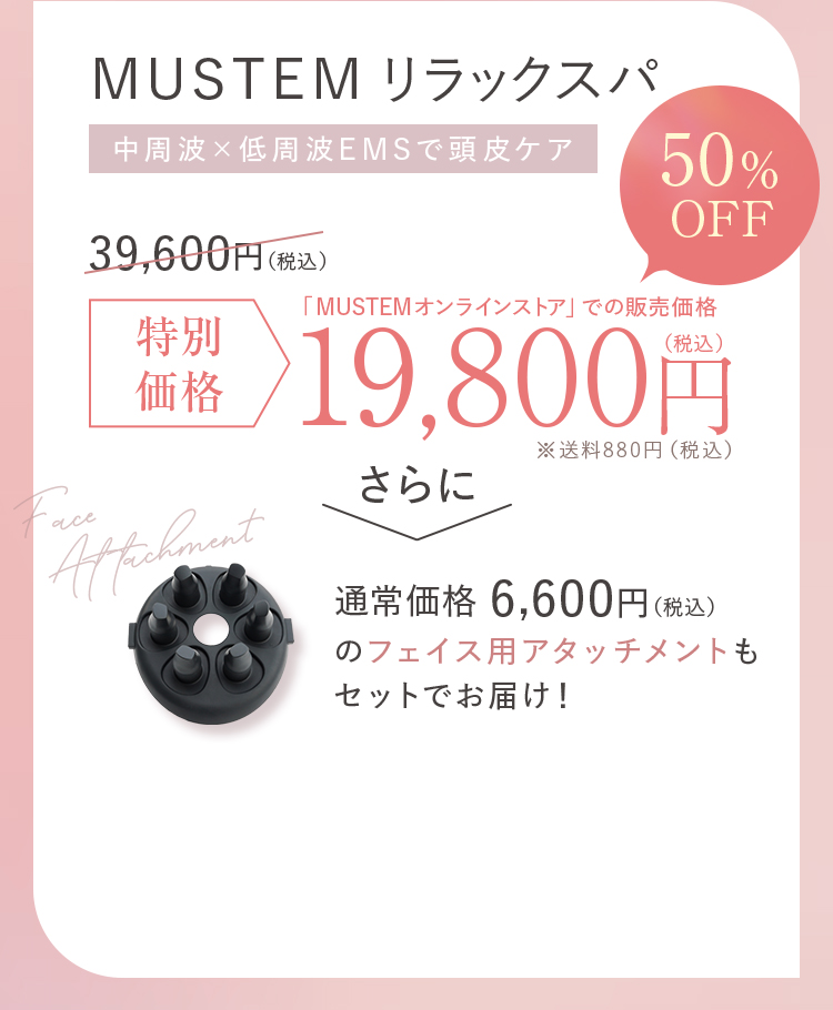 MUSTEMリラックスパ 中周波×低周波EMSで頭皮ケア 通常価格39,600円（税込）→特別価格50%OFF 19,800円（税込）※送料880円（税込） さらに通常価格6,600円（税込）のフェイス用アタッチメントもセットでお届け！