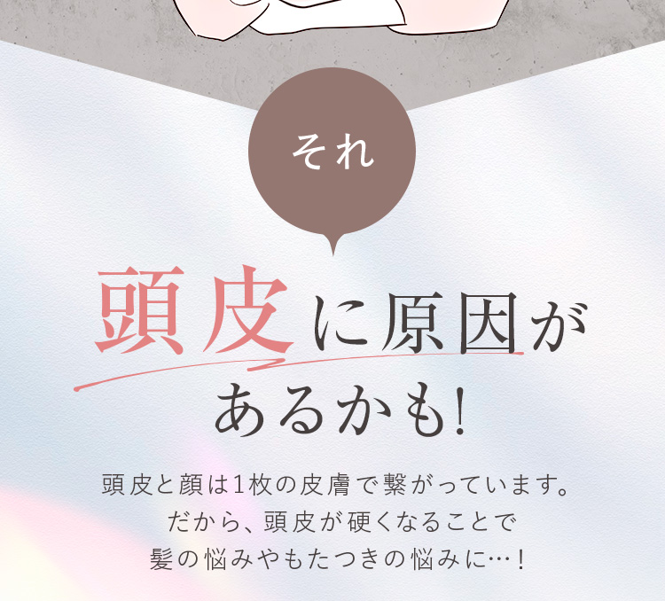 それ頭皮に原因があるかも! 頭皮と顔は1枚の皮膚で繋がっています。だから、頭皮が硬くなることで髪の悩みやもたつきの悩みに…!