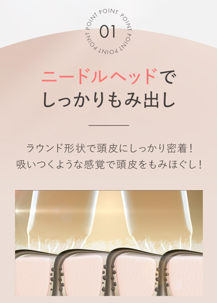 POINT01 ニードルヘッドでしっかりもみ出し ラウンド形状で頭皮にしっかり密着!吸いつくような感覚で頭皮をもみほぐし!