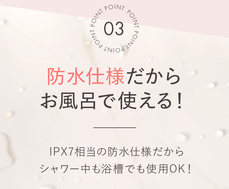 POINT03 防水仕様だからお風呂で使える!IPX7相当の防水仕様だからシャワー中も浴槽でも使用OK!