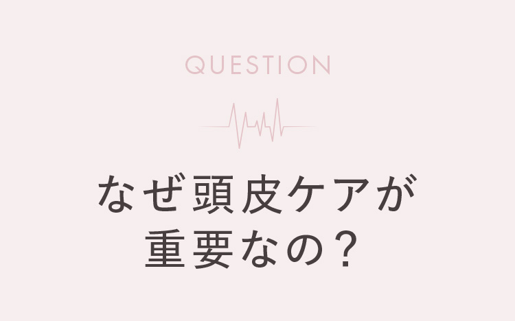 QUESTION なぜ頭皮ケアが重要なの?