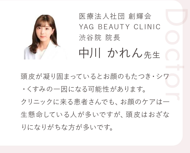 医療法人社団 創輝会 YAG BEAUTY CLINIC 渋谷院 院長 中川 かれん先生 頭皮が凝り固まっているとお顔のもたつき・シワ・くすみの一因になる可能性があります。クリニックに来る患者さんでも、お顔のケアは一生懸命している人が多いですが、頭皮はおざなりになりがちな方が多いです。