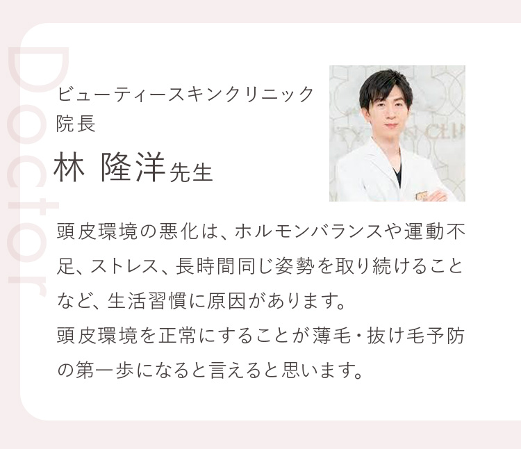 ビューティースキンクリニック 院長 林 隆洋先生 頭皮環境の悪化は、ホルモンバランスや運動不足、ストレス、長時間同じ姿勢を取り続けることなど、生活習慣に原因があります。頭皮環境を正常にすることが薄毛・抜け毛予防の第一歩になると言えると思います。