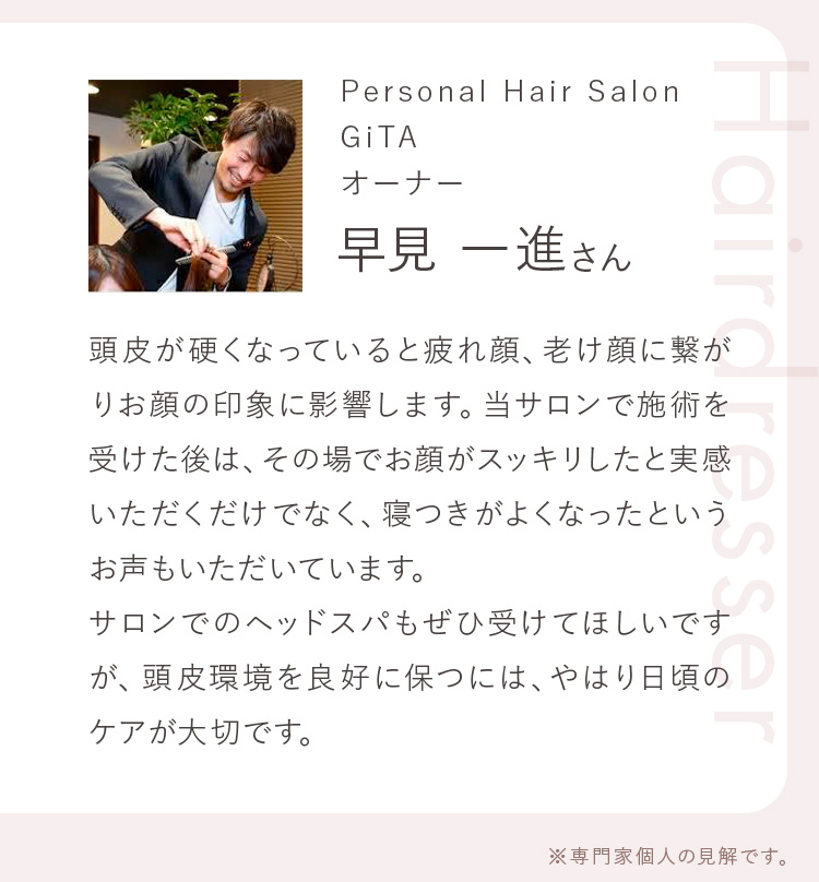 Personal Hair Salon GiTA オーナー 早見 一進さん 頭皮が硬くなっていると疲れ顔、老け顔に繋がりお顔の印象に影響します。当サロンで施術を受けた後は、その場でお顔がスッキリしたと実感いただくだけでなく、寝つきがよくなったというお声もいただいています。サロンでのヘッドスパもぜひ受けてほしいですが、頭皮環境を良好に保つには、やはり日頃のケアが大切です。 ※専門家個人の見解です。
