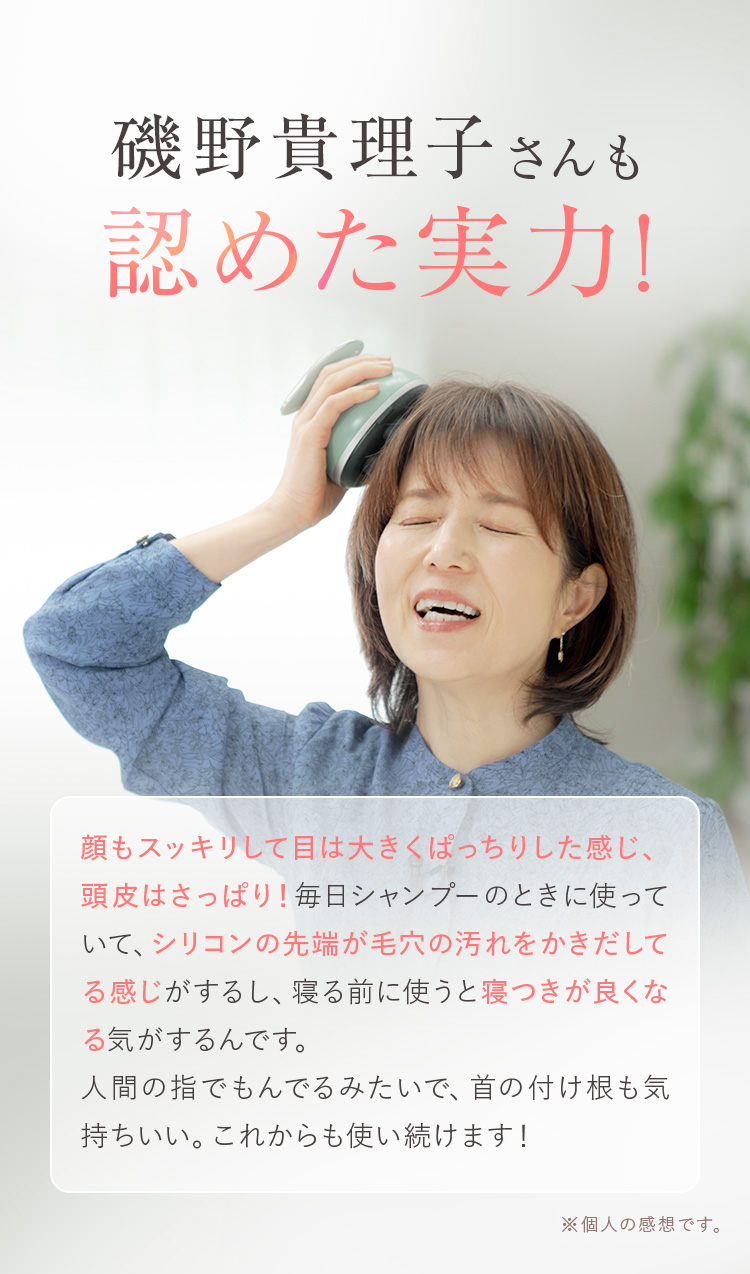 磯野貴理子さんも認めた実力! 顔もスッキリして目は大きくぱっちりした感じ、頭皮はさっぱり!毎日シャンプーのときに使っていて、シリコンの先端が毛穴の汚れをかきだしてる感じがするし、寝る前に使うと寝つきが良くなる気がするんです。人間の指でもんでるみたいで、首の付け根も気持ちいい。これからも使い続けます!
