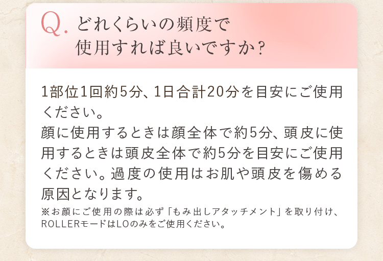 Q.どれくらいの頻度で使用すれば良いですか? 1部位1回約5分、1日合計20分を目安にご使用ください。顔に使用するときは顔全体で約5分、頭皮に使用するときは頭皮全体で約5分を目安にご使用ください。過度の使用はお肌や頭皮を傷める原因となります。※お顔にご使用の際は必ず「もみ出しアタッチメント」を取り付け、ROLLERモードはLOのみをご使用ください。
