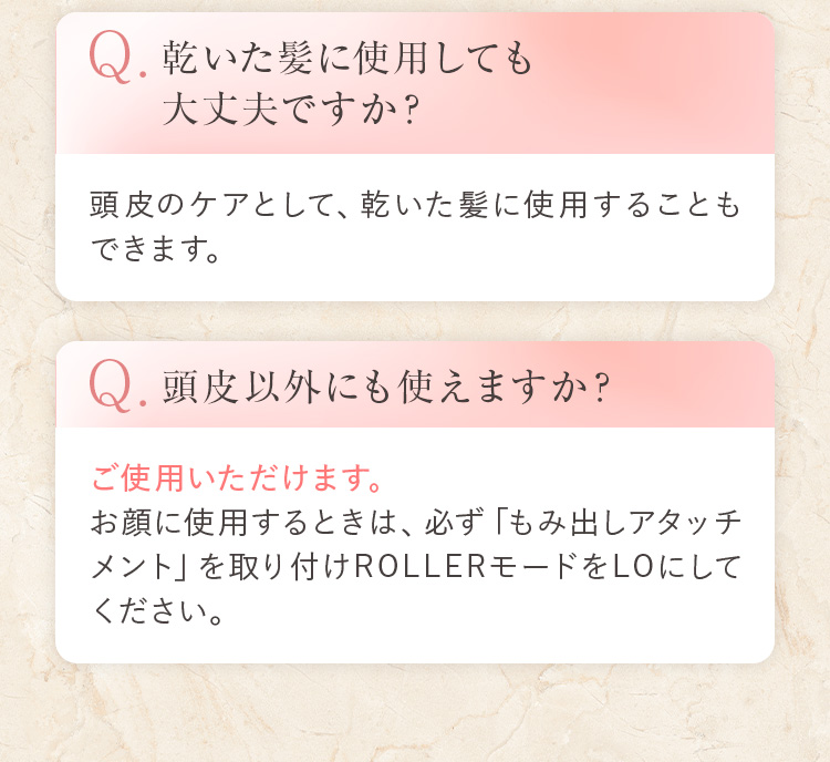 Q.乾いた髪に使用しても大丈夫ですか? 頭皮のケアとして、乾いた髪に使用することもできます。 Q.頭皮以外にも使えますか? ご使用いただけます。お顔に使用するときは、必ず「もみ出しアタッチメント」を取り付けROLLERモードをLOにしてください。