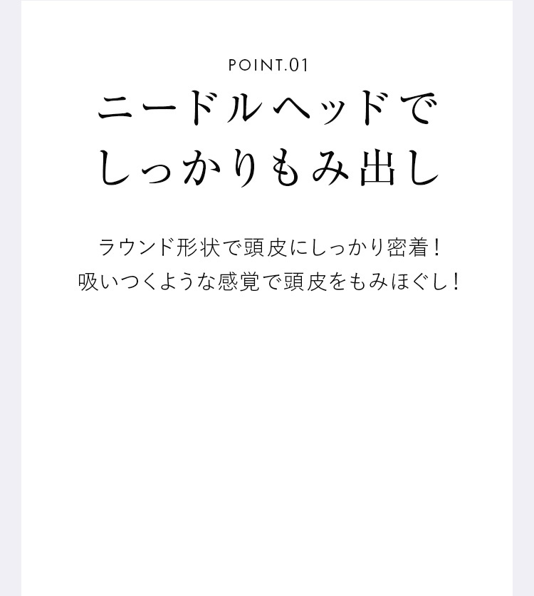 POINT01 ニードルヘッドでしっかりもみ出し ラウンド形状で頭皮にしっかり密着！吸いつくような感覚で頭皮をもみほぐし！