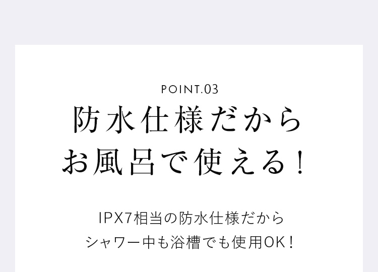 POINT03 防水仕様だからお風呂で使える！ IPX7相当の防水仕様だからシャワー中も浴槽でも使用OK！