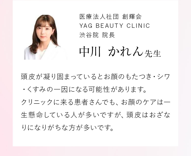 医療法人社団 創輝会 YAG BEAUTY CLINIC 渋谷院 院長 中川 かれん先生 頭皮が凝り固まっているとお顔のもたつき・シワ・くすみの一因になる可能性があります。クリニックに来る患者さんでも、お顔のケアは一生懸命している人が多いですが、頭皮はおざなりになりがちな方が多いです。