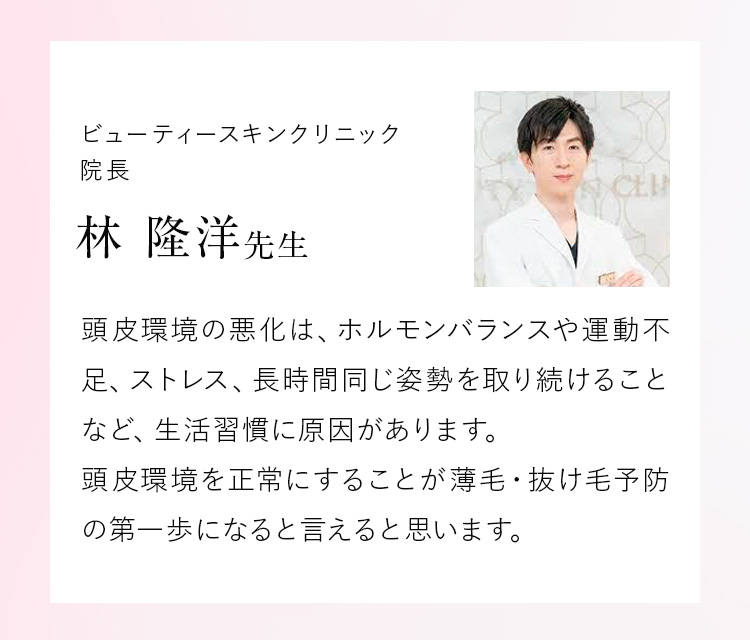 ビューティースキンクリニック院長 林 隆洋先生 頭皮環境の悪化は、ホルモンバランスや運動不足、ストレス、長時間同じ姿勢を取り続けることなど、生活習慣に原因があります。頭皮環境を正常にすることが薄毛・抜け毛予防の第一歩になると言えると思います。