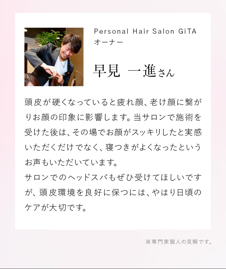 Personal Hair Salon GiTAオーナー 早見 一進さん 頭皮が硬くなっていると疲れ顔、老け顔に繋がりお顔の印象に影響します。当サロンで施術を受けた後は、その場でお顔がスッキリしたと実感いただくだけでなく、寝つきがよくなったというお声もいただいています。サロンでのヘッドスパもぜひ受けてほしいですが、頭皮環境を良好に保つには、やはり日頃のケアが大切です。 ※専門家個人の見解です。