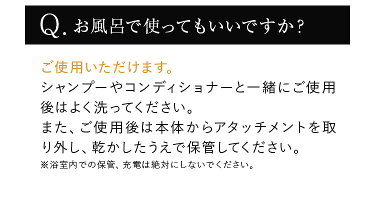 お風呂で使ってもいいですか？ ご使用いただけます。シャンプーやコンディショナーと一緒にご使用後はよく洗ってください。また、ご使用後は本体からアタッチメントを取り外し、乾かしたうえで保管してください。※浴室内での保管、充電は絶対にしないでください。