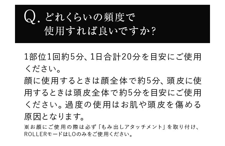 どれくらいの頻度で使用すれば良いですか？ 1部位1回約5分、1日合計20分を目安にご使用ください。顔に使用するときは顔全体で約5分、頭皮に使用するときは頭皮全体で約5分を目安にご使用ください。過度の使用はお肌や頭皮を傷める原因となります。※お顔にご使用の際は必ず「もみ出しアタッチメント」を取り付け、ROLLERモードはLOのみをご使用ください。