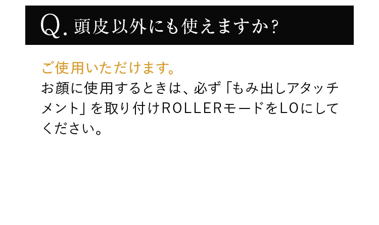 ご使用いただけます。お顔に使用するときは、必ず「もみ出しアタッチメント」を取り付けROLLERモードをLOにしてください。